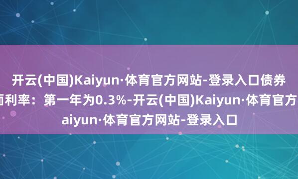 开云(中国)Kaiyun·体育官方网站-登录入口债券期限6年(票面利率:第一年为0.3%-开云(中国)Kaiyun·体育官方网站-登录入口