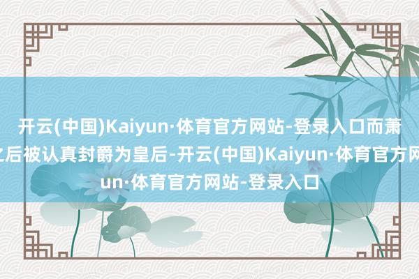 开云(中国)Kaiyun·体育官方网站-登录入口而萧氏也在不久之后被认真封爵为皇后-开云(中国)Kaiyun·体育官方网站-登录入口
