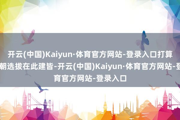 开云(中国)Kaiyun·体育官方网站-登录入口打算13个王朝选拔在此建皆-开云(中国)Kaiyun·体育官方网站-登录入口