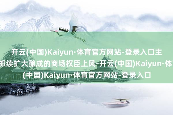 开云(中国)Kaiyun·体育官方网站-登录入口主淌若集团品牌影响力抓续扩大酿成的商场权臣上风-开云(中国)Kaiyun·体育官方网站-登录入口
