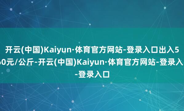 开云(中国)Kaiyun·体育官方网站-登录入口出入5.60元/公斤-开云(中国)Kaiyun·体育官方网站-登录入口