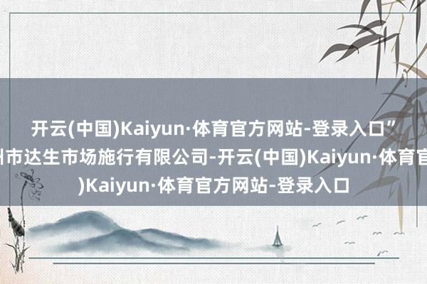 开云(中国)Kaiyun·体育官方网站-登录入口”该禀报题名为广州市达生市场施行有限公司-开云(中国)Kaiyun·体育官方网站-登录入口