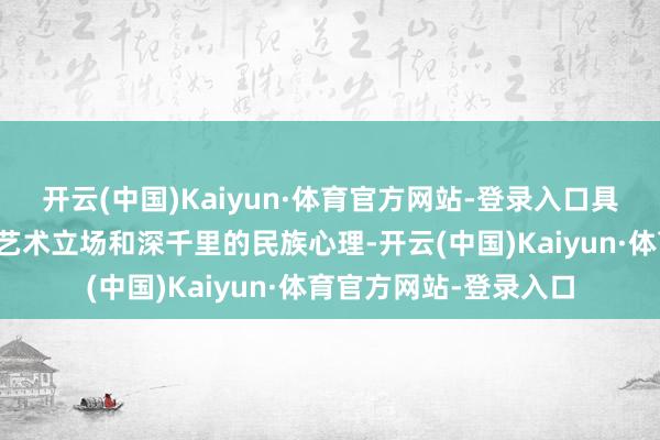 开云(中国)Kaiyun·体育官方网站-登录入口具有昭着的个东说念主艺术立场和深千里的民族心理-开云(中国)Kaiyun·体育官方网站-登录入口