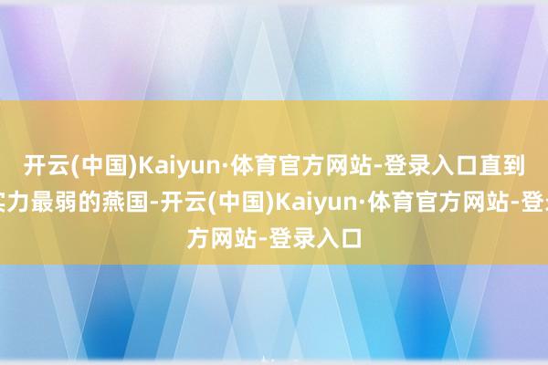 开云(中国)Kaiyun·体育官方网站-登录入口直到到了实力最弱的燕国-开云(中国)Kaiyun·体育官方网站-登录入口
