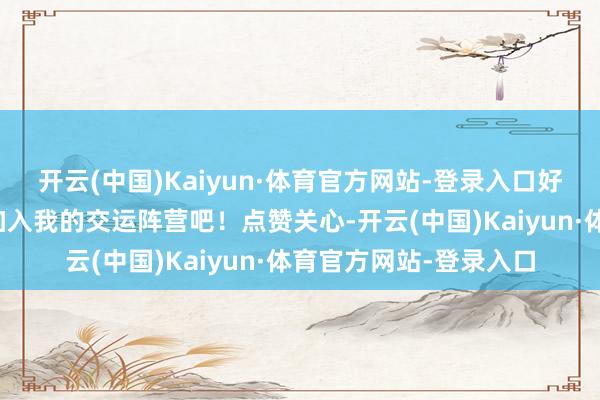 开云(中国)Kaiyun·体育官方网站-登录入口好运常伴吗？那就速即加入我的交运阵营吧！点赞关心-开云(中国)Kaiyun·体育官方网站-登录入口