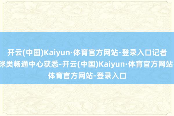 开云(中国)Kaiyun·体育官方网站-登录入口记者从河南省球类畅通中心获悉-开云(中国)Kaiyun·体育官方网站-登录入口