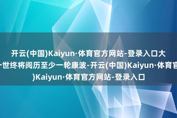 开云(中国)Kaiyun·体育官方网站-登录入口大多半东说念主的一世终将阅历至少一轮康波-开云(中国)Kaiyun·体育官方网站-登录入口