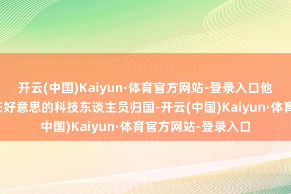开云(中国)Kaiyun·体育官方网站-登录入口他们千方百计的坎坷在好意思的科技东谈主员归国-开云(中国)Kaiyun·体育官方网站-登录入口