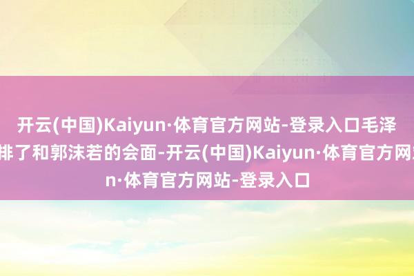 开云(中国)Kaiyun·体育官方网站-登录入口毛泽东便立时安排了和郭沫若的会面-开云(中国)Kaiyun·体育官方网站-登录入口