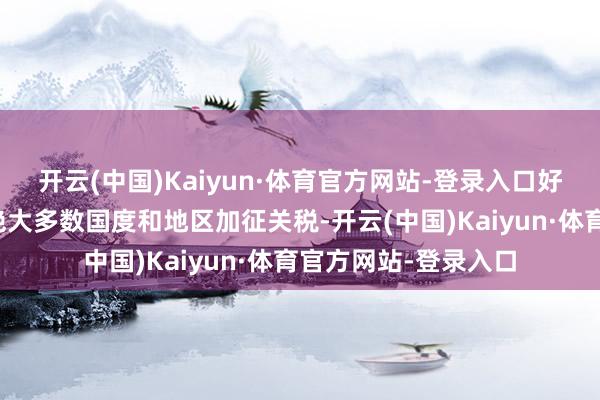 开云(中国)Kaiyun·体育官方网站-登录入口好意思方如今对全球绝大多数国度和地区加征关税-开云(中国)Kaiyun·体育官方网站-登录入口