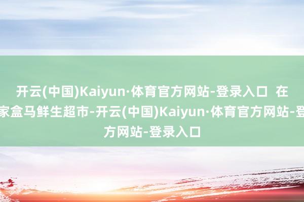 开云(中国)Kaiyun·体育官方网站-登录入口  在济南一家盒马鲜生超市-开云(中国)Kaiyun·体育官方网站-登录入口
