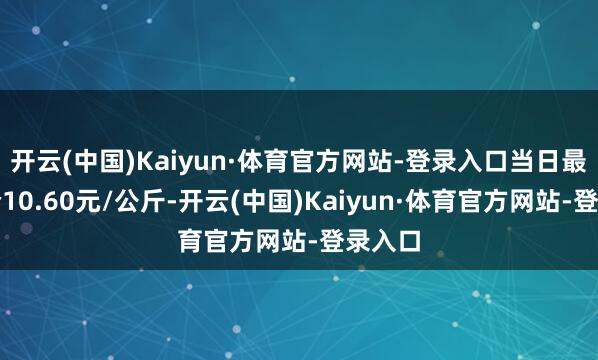 开云(中国)Kaiyun·体育官方网站-登录入口当日最高报价10.60元/公斤-开云(中国)Kaiyun·体育官方网站-登录入口