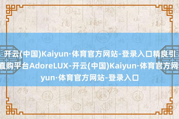 开云(中国)Kaiyun·体育官方网站-登录入口精良引入国外浪费直购平台AdoreLUX-开云(中国)Kaiyun·体育官方网站-登录入口