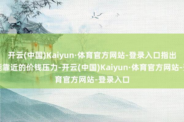 开云(中国)Kaiyun·体育官方网站-登录入口指出将来可能靠近的价钱压力-开云(中国)Kaiyun·体育官方网站-登录入口