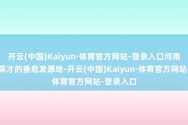 开云(中国)Kaiyun·体育官方网站-登录入口河南动作中华英才的垂危发源地-开云(中国)Kaiyun·体育官方网站-登录入口