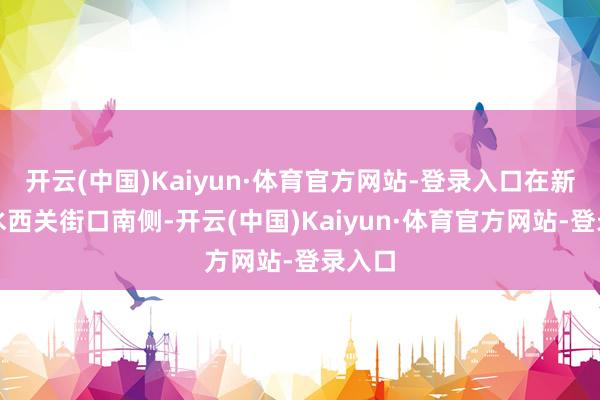 开云(中国)Kaiyun·体育官方网站-登录入口在新建路水西关街口南侧-开云(中国)Kaiyun·体育官方网站-登录入口