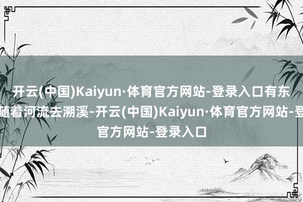 开云(中国)Kaiyun·体育官方网站-登录入口有东说念主随着河流去溯溪-开云(中国)Kaiyun·体育官方网站-登录入口