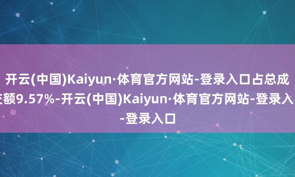 开云(中国)Kaiyun·体育官方网站-登录入口占总成交额9.57%-开云(中国)Kaiyun·体育官方网站-登录入口