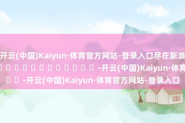 开云(中国)Kaiyun·体育官方网站-登录入口尽在新浪财经APP -开云(中国)Kaiyun·体育官方网站-登录入口