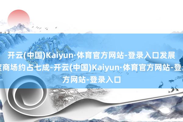 开云(中国)Kaiyun·体育官方网站-登录入口发展中国度商场约占七成-开云(中国)Kaiyun·体育官方网站-登录入口