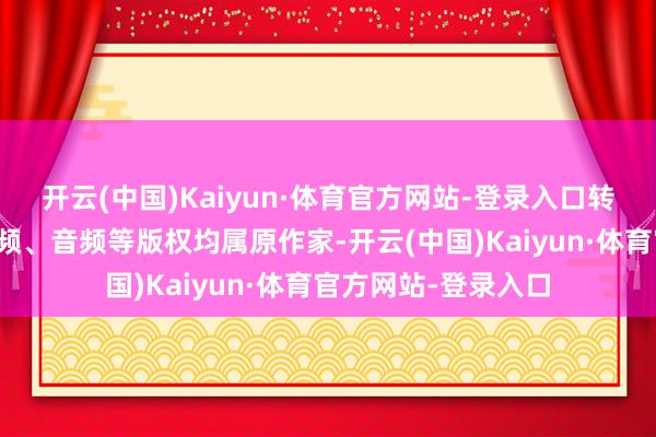 开云(中国)Kaiyun·体育官方网站-登录入口转载著述及图片、视频、音频等版权均属原作家-开云(中国)Kaiyun·体育官方网站-登录入口