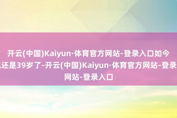 开云(中国)Kaiyun·体育官方网站-登录入口如今她也还是39岁了-开云(中国)Kaiyun·体育官方网站-登录入口