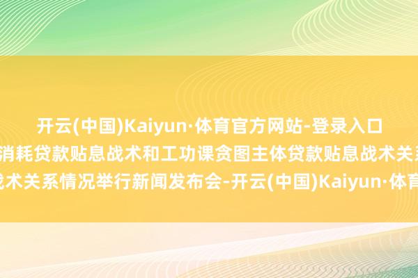 开云(中国)Kaiyun·体育官方网站-登录入口预报：国新办就个东说念主消耗贷款贴息战术和工功课贪图主体贷款贴息战术关系情况举行新闻发布会-开云(中国)Kaiyun·体育官方网站-登录入口