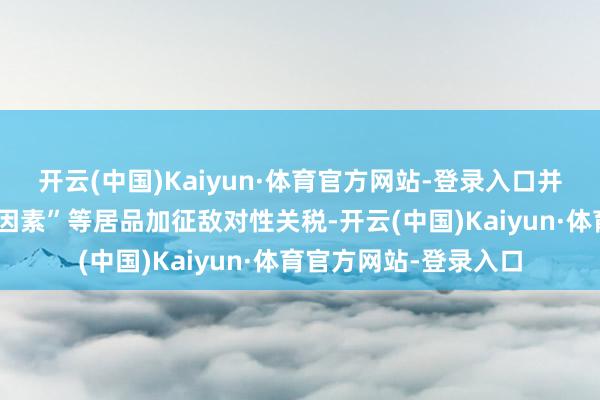 开云(中国)Kaiyun·体育官方网站-登录入口并对含所谓“中国钢铁因素”等居品加征敌对性关税-开云(中国)Kaiyun·体育官方网站-登录入口