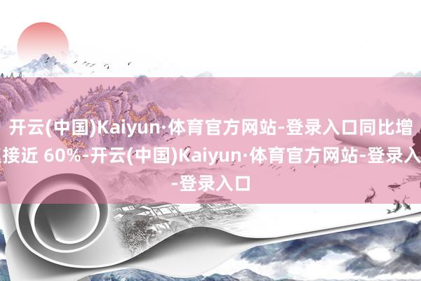 开云(中国)Kaiyun·体育官方网站-登录入口同比增速接近 60%-开云(中国)Kaiyun·体育官方网站-登录入口