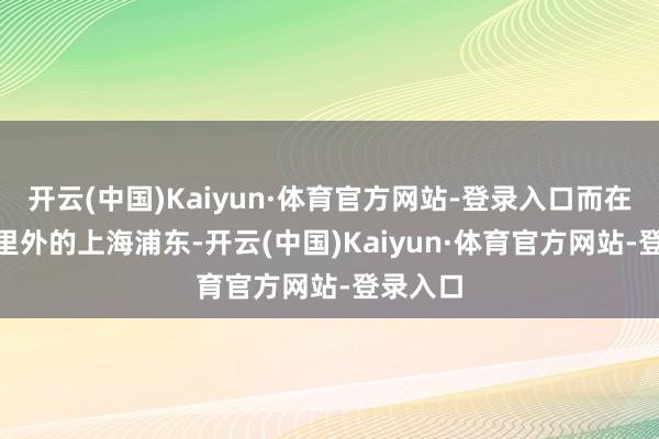 开云(中国)Kaiyun·体育官方网站-登录入口而在200公里外的上海浦东-开云(中国)Kaiyun·体育官方网站-登录入口