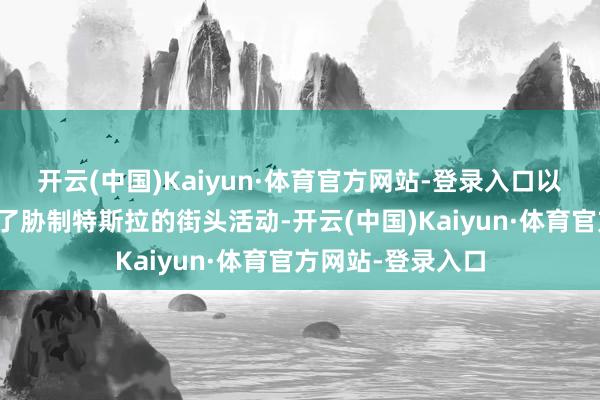 开云(中国)Kaiyun·体育官方网站-登录入口以致很多公共组织了胁制特斯拉的街头活动-开云(中国)Kaiyun·体育官方网站-登录入口