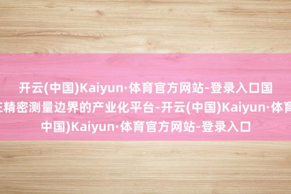 开云(中国)Kaiyun·体育官方网站-登录入口国测量子是北京大学在精密测量边界的产业化平台-开云(中国)Kaiyun·体育官方网站-登录入口