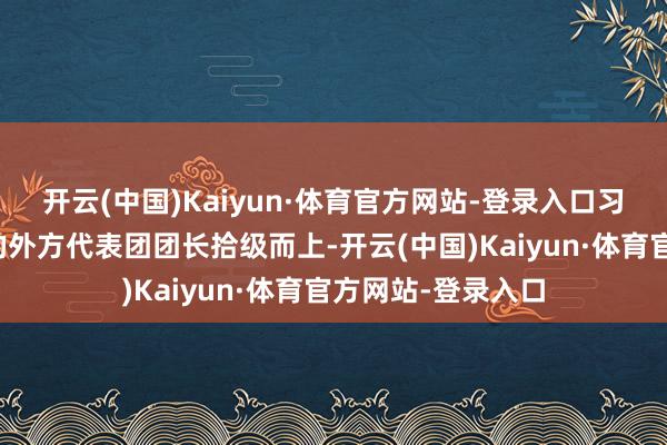 开云(中国)Kaiyun·体育官方网站-登录入口习近平同出席大会的外方代表团团长拾级而上-开云(中国)Kaiyun·体育官方网站-登录入口