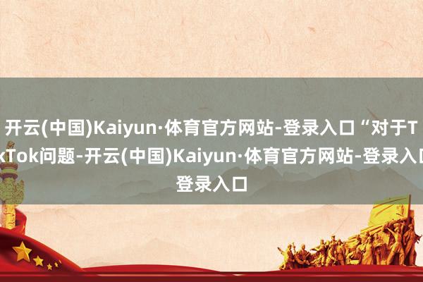 开云(中国)Kaiyun·体育官方网站-登录入口“对于TikTok问题-开云(中国)Kaiyun·体育官方网站-登录入口