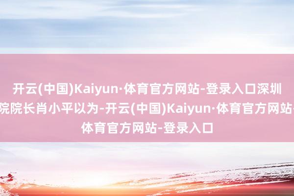 开云(中国)Kaiyun·体育官方网站-登录入口深圳贝壳参谋院院长肖小平以为-开云(中国)Kaiyun·体育官方网站-登录入口