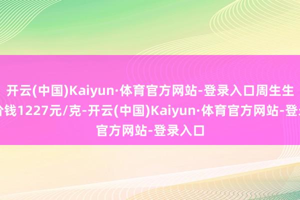 开云(中国)Kaiyun·体育官方网站-登录入口周生生黄金价钱1227元/克-开云(中国)Kaiyun·体育官方网站-登录入口