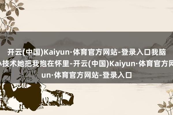开云(中国)Kaiyun·体育官方网站-登录入口我脑海里浮现出小技术她把我抱在怀里-开云(中国)Kaiyun·体育官方网站-登录入口