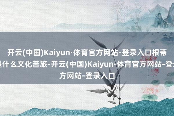 开云(中国)Kaiyun·体育官方网站-登录入口根蒂就不是什么文化苦旅-开云(中国)Kaiyun·体育官方网站-登录入口