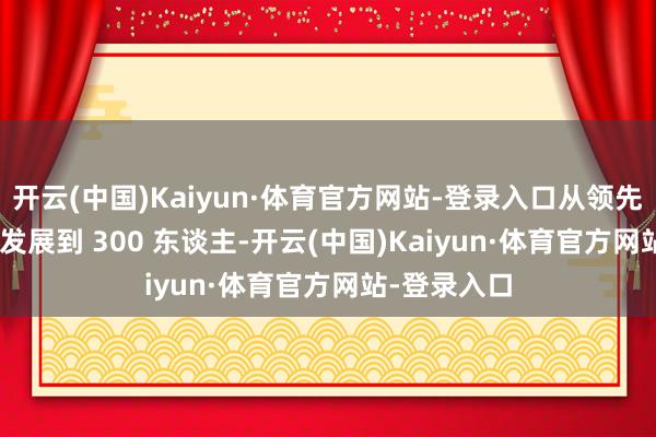 开云(中国)Kaiyun·体育官方网站-登录入口从领先 50 东谈主发展到 300 东谈主-开云(中国)Kaiyun·体育官方网站-登录入口