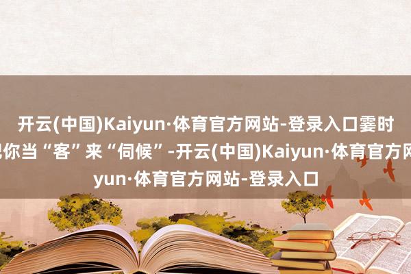 开云(中国)Kaiyun·体育官方网站-登录入口霎时有东说念主把你当“客”来“伺候”-开云(中国)Kaiyun·体育官方网站-登录入口
