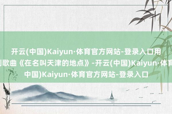 开云(中国)Kaiyun·体育官方网站-登录入口用三种话语演唱了原创歌曲《在名叫天津的地点》-开云(中国)Kaiyun·体育官方网站-登录入口