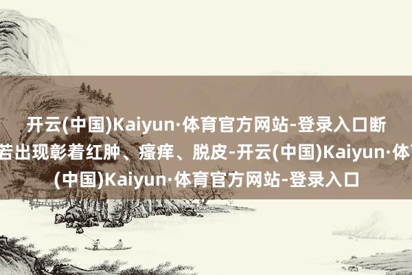 开云(中国)Kaiyun·体育官方网站-登录入口断绝时间可保管不变；若出现彰着红肿、瘙痒、脱皮-开云(中国)Kaiyun·体育官方网站-登录入口