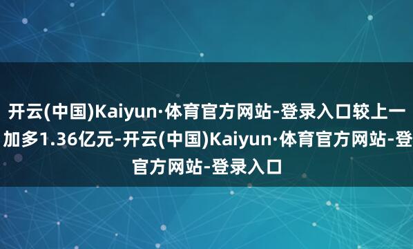 开云(中国)Kaiyun·体育官方网站-登录入口较上一来回日加多1.36亿元-开云(中国)Kaiyun·体育官方网站-登录入口