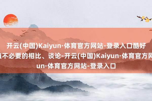 开云(中国)Kaiyun·体育官方网站-登录入口酷好心无意会繁殖不必要的相比、谈论-开云(中国)Kaiyun·体育官方网站-登录入口